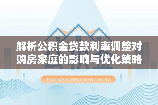 礁溪解析公积金贷款利率调整对购房家庭的影响与优化策略