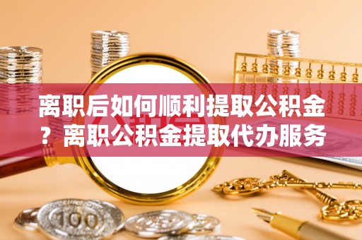 礁溪离职后如何顺利提取公积金？离职公积金提取代办服务帮你搞定！