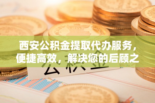 礁溪西安公积金提取代办服务，便捷高效，解决您的后顾之忧