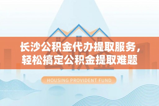 礁溪长沙公积金代办提取服务，轻松搞定公积金提取难题
