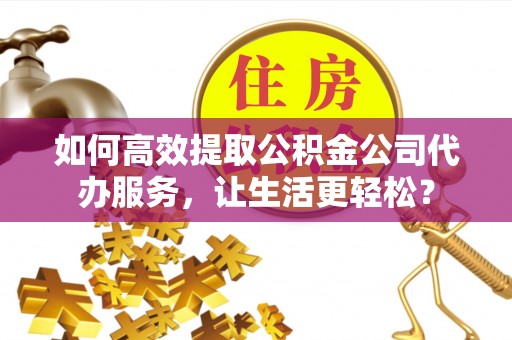 礁溪如何高效提取公积金公司代办服务，让生活更轻松？