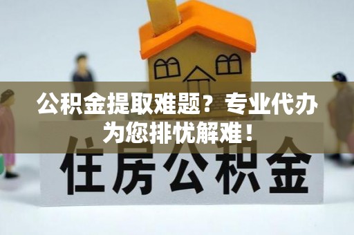 礁溪公积金提取难题？专业代办为您排忧解难！