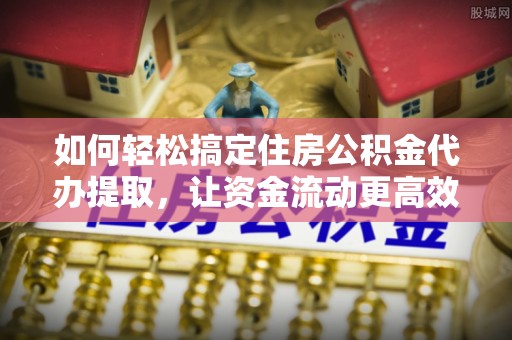 礁溪如何轻松搞定住房公积金代办提取，让资金流动更高效