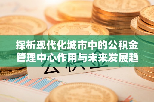 礁溪探析现代化城市中的公积金管理中心作用与未来发展趋势
