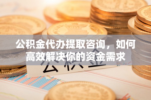 礁溪公积金代办提取咨询，如何高效解决你的资金需求
