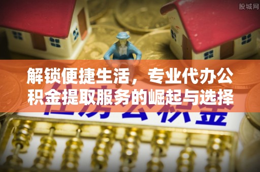 礁溪解锁便捷生活，专业代办公积金提取服务的崛起与选择