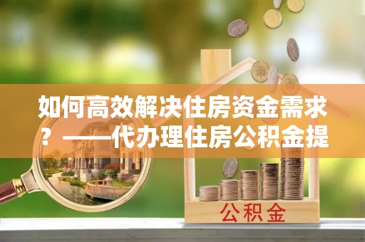 礁溪如何高效解决住房资金需求？——代办理住房公积金提取服务全解析
