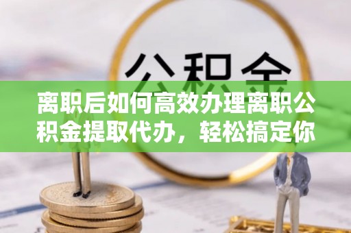 礁溪离职后如何高效办理离职公积金提取代办，轻松搞定你的公积金