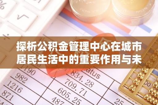 礁溪探析公积金管理中心在城市居民生活中的重要作用与未来发展趋势