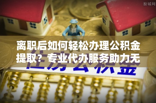 礁溪离职后如何轻松办理公积金提取？专业代办服务助力无忧