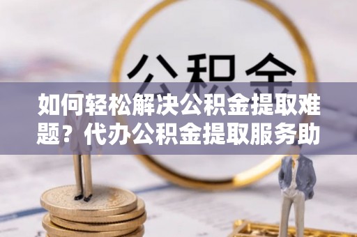 礁溪如何轻松解决公积金提取难题？代办公积金提取服务助您一臂之力