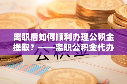 礁溪离职后如何顺利办理公积金提取？——离职公积金代办提取全攻略