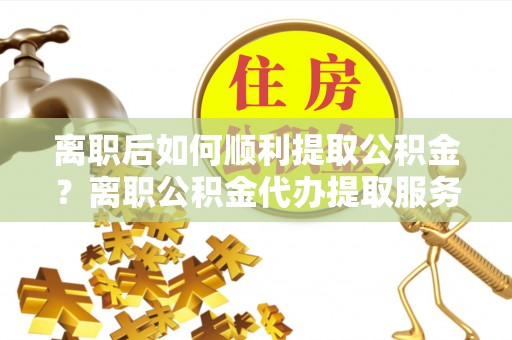 礁溪离职后如何顺利提取公积金？离职公积金代办提取服务助力无忧办理