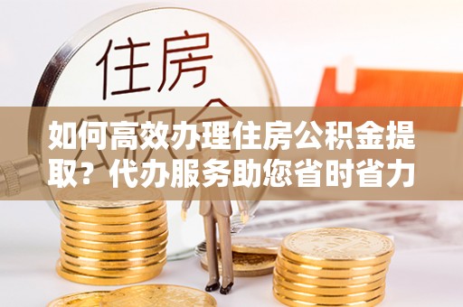 礁溪如何高效办理住房公积金提取？代办服务助您省时省力