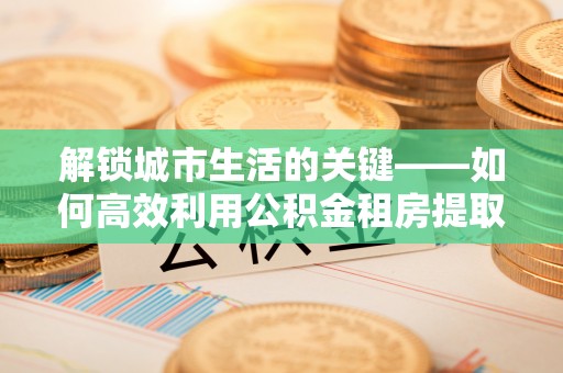 礁溪解锁城市生活的关键——如何高效利用公积金租房提取实现居住自由