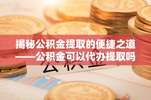 礁溪揭秘公积金提取的便捷之道——公积金可以代办提取吗？