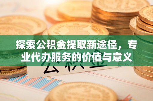 礁溪探索公积金提取新途径，专业代办服务的价值与意义