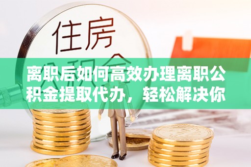礁溪离职后如何高效办理离职公积金提取代办，轻松解决你的后顾之忧